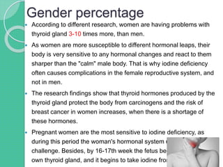 Gender percentage
 According to different research, women are having problems with
thyroid gland 3-10 times more, than men.
 As women are more susceptible to different hormonal leaps, their
body is very sensitive to any hormonal changes and react to them
sharper than the "calm" male body. That is why iodine deficiency
often causes complications in the female reproductive system, and
not in men.
 The research findings show that thyroid hormones produced by the
thyroid gland protect the body from carcinogens and the risk of
breast cancer in women increases, when there is a shortage of
these hormones.
 Pregnant women are the most sensitive to iodine deficiency, as
during this period the woman's hormonal system undergoes serious
challenge. Besides, by 16-17th week the fetus begins to develop its
own thyroid gland, and it begins to take iodine from mother.
 