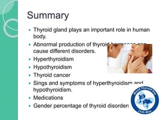 Summary
 Thyroid gland plays an important role in human
body.
 Abnormal production of thyroid hormones can
cause different disorders.
 Hyperthyroidism
 Hypothyroidism
 Thyroid cancer
 Sings and symptoms of hyperthyroidism and
hypothyroidism.
 Medications
 Gender percentage of thyroid disorders.
 