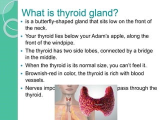 What is thyroid gland?
 is a butterfly-shaped gland that sits low on the front of
the neck.
 Your thyroid lies below your Adam’s apple, along the
front of the windpipe.
 The thyroid has two side lobes, connected by a bridge
in the middle.
 When the thyroid is its normal size, you can’t feel it.
 Brownish-red in color, the thyroid is rich with blood
vessels.
 Nerves important for voice quality also pass through the
thyroid.
 