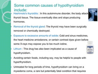  Hashimoto's thyroiditis : In this autoimmune disorder, the body attacks
thyroid tissue. The tissue eventually dies and stops producing
hormones.
 Removal of the thyroid gland: The thyroid may have been surgically
removed or chemically destroyed.
 Exposure to excessive amounts of iodide: Cold and sinus medicines,
the heart medicine amiodarone, or certain contrast dyes given before
some X-rays may expose you to too much iodine.
 Lithium : This drug has also been implicated as a cause of
hypothyroidism.
 Avoiding certain foods, including soy, may be helpful to people with
hyperthyroidism.
 Untreated for long periods of time, hypothyroidism can bring on a
myxedema coma, a rare but potentially fatal condition that requires
Some common causes of hypothyroidism
include:
 