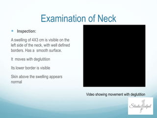 Examination of Neck
 Inspection:
A swelling of 4X3 cm is visible on the
left side of the neck, with well defined
borders. Has a smooth surface.
It moves with deglutition
Its lower border is visible
Skin above the swelling appears
normal
Video showing movement with deglutition
 