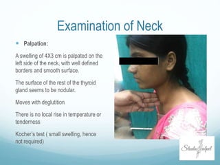 Examination of Neck
 Palpation:
A swelling of 4X3 cm is palpated on the
left side of the neck, with well defined
borders and smooth surface.
The surface of the rest of the thyroid
gland seems to be nodular.
Moves with deglutition
There is no local rise in temperature or
tenderness
Kocher’s test ( small swelling, hence
not required)
 