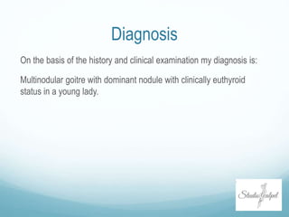 Diagnosis
On the basis of the history and clinical examination my diagnosis is:
Multinodular goitre with dominant nodule with clinically euthyroid
status in a young lady.
 