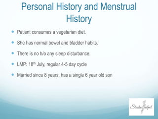 Personal History and Menstrual
History
 Patient consumes a vegetarian diet.
 She has normal bowel and bladder habits.
 There is no h/o any sleep disturbance.
 LMP: 18th July, regular 4-5 day cycle
 Married since 8 years, has a single 6 year old son
 