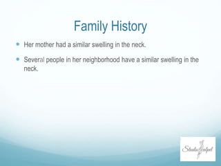 Family History
 Her mother had a similar swelling in the neck.
 Several people in her neighborhood have a similar swelling in the
neck.
 
