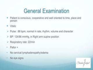 General Examination
 Patient is conscious, cooperative and well oriented to time, place and
person
 Vitals:
 Pulse : 88 bpm, normal in rate, rhythm, volume and character
 BP: 124/86 mmHg, in Right arm supine position
 Respiratory rate: 22/min
• Pallor +
• No cervical lymphadenopathy/edema
• No eye signs
 