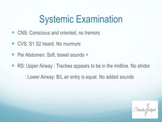 Systemic Examination
 CNS: Conscious and oriented, no tremors
 CVS: S1 S2 heard. No murmurs
 Per Abdomen: Soft, bowel sounds +
 RS: Upper Airway : Trachea appears to be in the midline. No stridor
: Lower Airway: B/L air entry is equal. No added sounds
 