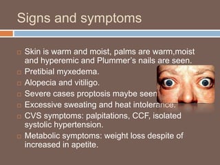 Signs and symptoms
 Skin is warm and moist, palms are warm,moist
and hyperemic and Plummer’s nails are seen.
 Pretibial myxedema.
 Alopecia and vitiligo.
 Severe cases proptosis maybe seen.
 Excessive sweating and heat intolerance.
 CVS symptoms: palpitations, CCF, isolated
systolic hypertension.
 Metabolic symptoms: weight loss despite of
increased in apetite.
 