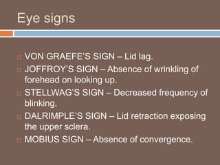 Eye signs
 VON GRAEFE’S SIGN – Lid lag.
 JOFFROY’S SIGN – Absence of wrinkling of
forehead on looking up.
 STELLWAG’S SIGN – Decreased frequency of
blinking.
 DALRIMPLE’S SIGN – Lid retraction exposing
the upper sclera.
 MOBIUS SIGN – Absence of convergence.
 