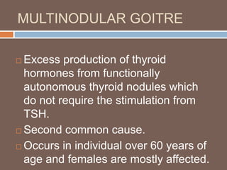 MULTINODULAR GOITRE
 Excess production of thyroid
hormones from functionally
autonomous thyroid nodules which
do not require the stimulation from
TSH.
 Second common cause.
 Occurs in individual over 60 years of
age and females are mostly affected.
 