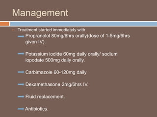 Management
 Treatment started immediately with
Propranolol 80mg/6hrs orally(dose of 1-5mg/6hrs
given IV).
Potassium iodide 60mg daily orally/ sodium
iopodate 500mg daily orally.
Carbimazole 60-120mg daily
Dexamethasone 2mg/6hrs IV.
Fluid replacement.
Antibiotics.
 