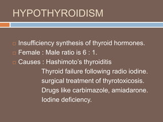 HYPOTHYROIDISM
 Insufficiency synthesis of thyroid hormones.
 Female : Male ratio is 6 : 1.
 Causes : Hashimoto’s thyroiditis
Thyroid failure following radio iodine.
surgical treatment of thyrotoxicosis.
Drugs like carbimazole, amiadarone.
Iodine deficiency.
 
