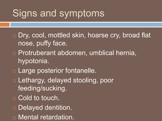 Signs and symptoms
 Dry, cool, mottled skin, hoarse cry, broad flat
nose, puffy face.
 Protruberant abdomen, umblical hernia,
hypotonia.
 Large posterior fontanelle.
 Lethargy, delayed stooling, poor
feeding/sucking.
 Cold to touch.
 Delayed dentition.
 Mental retardation.
 
