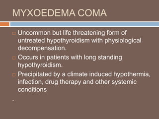 MYXOEDEMA COMA
 Uncommon but life threatening form of
untreated hypothyroidism with physiological
decompensation.
 Occurs in patients with long standing
hypothyroidism.
 Precipitated by a climate induced hypothermia,
infection, drug therapy and other systemic
conditions
.
 