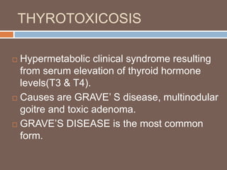 THYROTOXICOSIS
 Hypermetabolic clinical syndrome resulting
from serum elevation of thyroid hormone
levels(T3 & T4).
 Causes are GRAVE’ S disease, multinodular
goitre and toxic adenoma.
 GRAVE’S DISEASE is the most common
form.
 