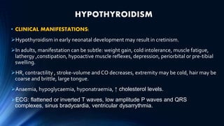 HYPOTHYROIDISM
• CLINICAL MANIFESTATIONS:
Hypothyroidism in early neonatal development may result in cretinism.
In adults, manifestation can be subtle: weight gain, cold intolerance, muscle fatigue,
lathergy ,constipation, hypoactive muscle reflexes, depression, periorbital or pre-tibial
swelling.
HR, contractility , stroke-volume and CO decreases, extremity may be cold, hair may be
coarse and brittle, large tongue.
Anaemia, hypoglycaemia, hyponatraemia, ↑ cholesterol levels.
ECG: flattened or inverted T waves, low amplitude P waves and QRS
complexes, sinus bradycardia, ventricular dysarrythmia.
 
