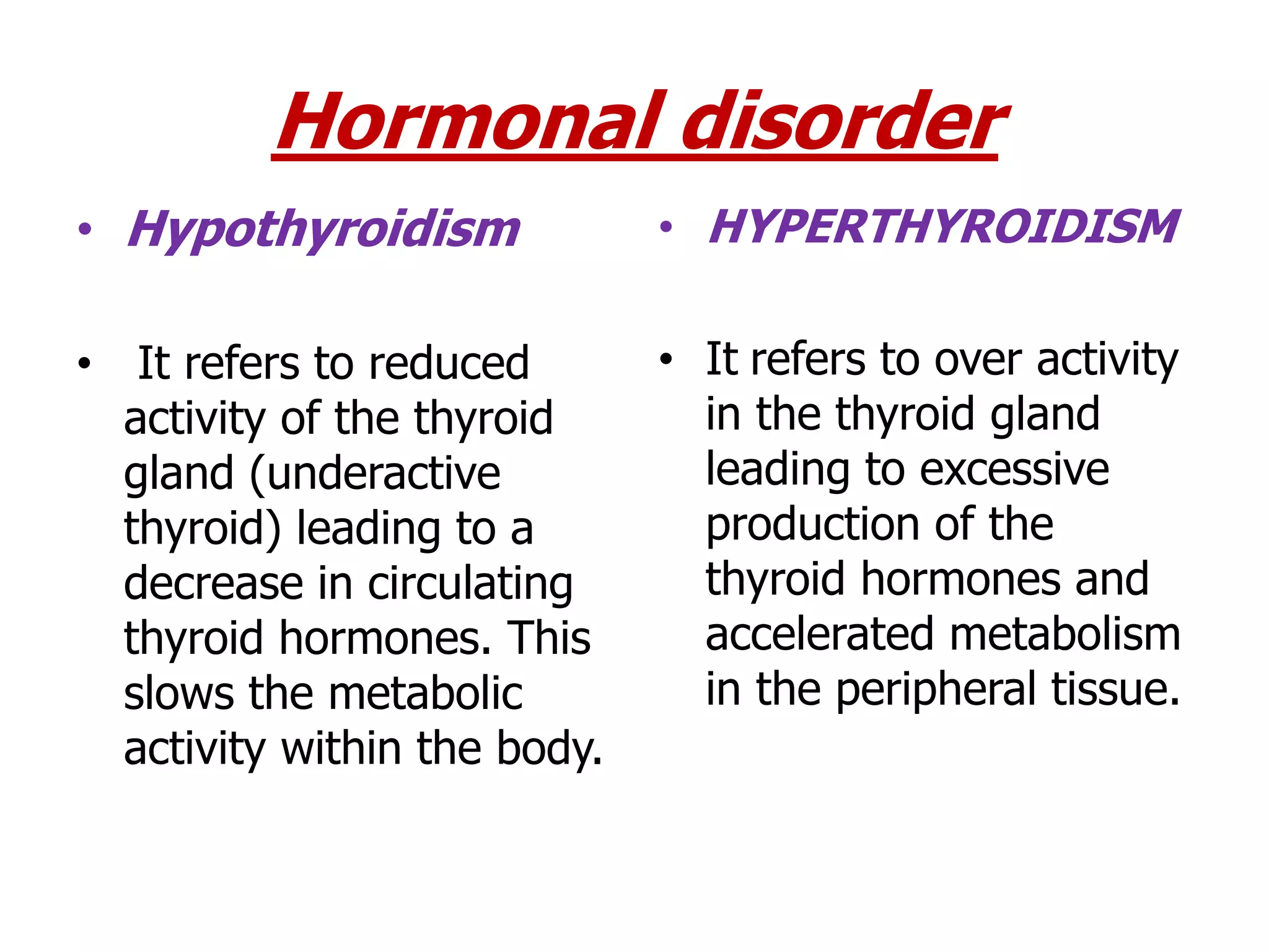 Hormonal disorder
• Hypothyroidism
• It refers to reduced
activity of the thyroid
gland (underactive
thyroid) leading to a
decrease in circulating
thyroid hormones. This
slows the metabolic
activity within the body.
• HYPERTHYROIDISM
• It refers to over activity
in the thyroid gland
leading to excessive
production of the
thyroid hormones and
accelerated metabolism
in the peripheral tissue.
 