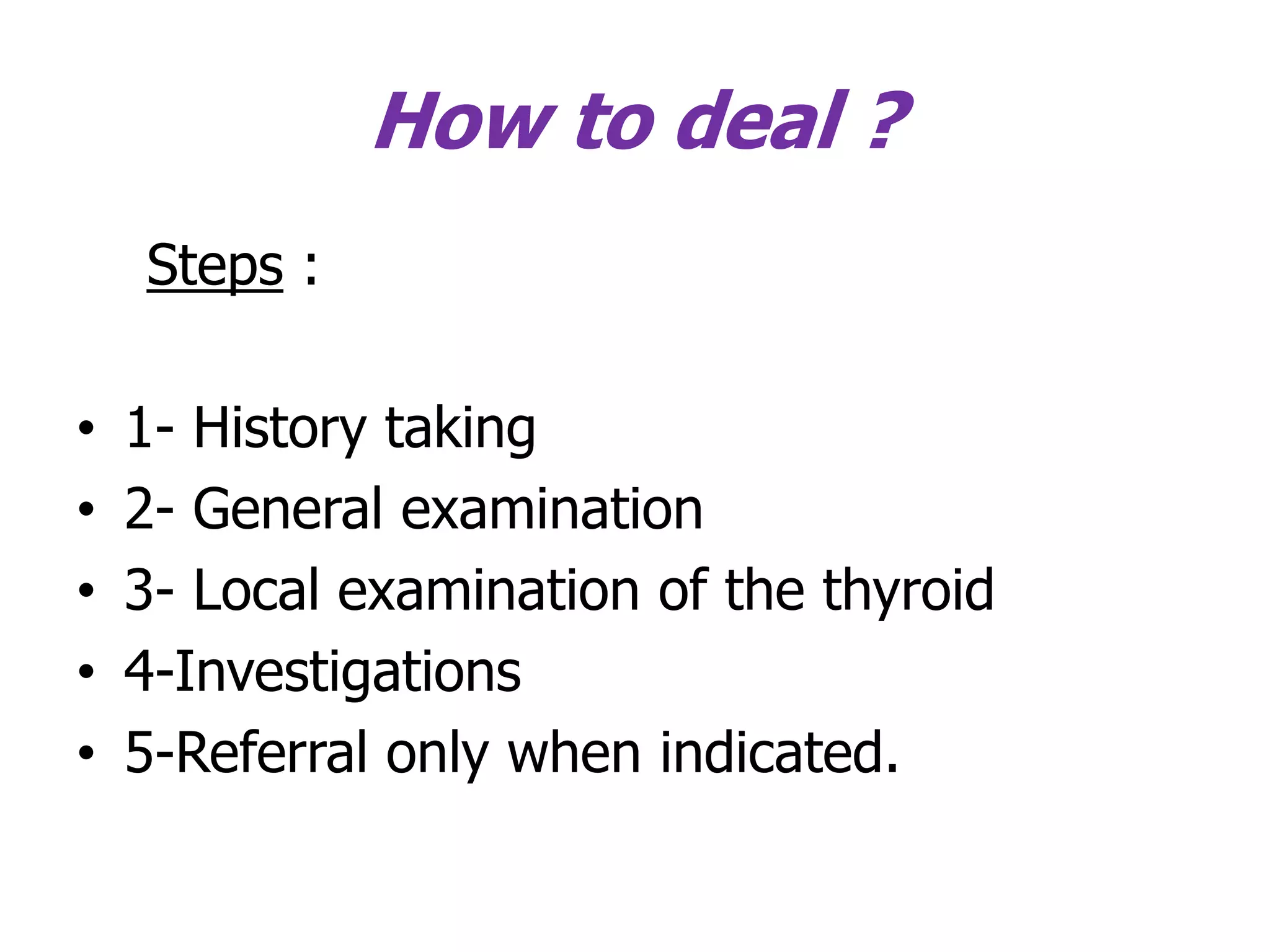 How to deal ?
Steps :
• 1- History taking
• 2- General examination
• 3- Local examination of the thyroid
• 4-Investigations
• 5-Referral only when indicated.
 