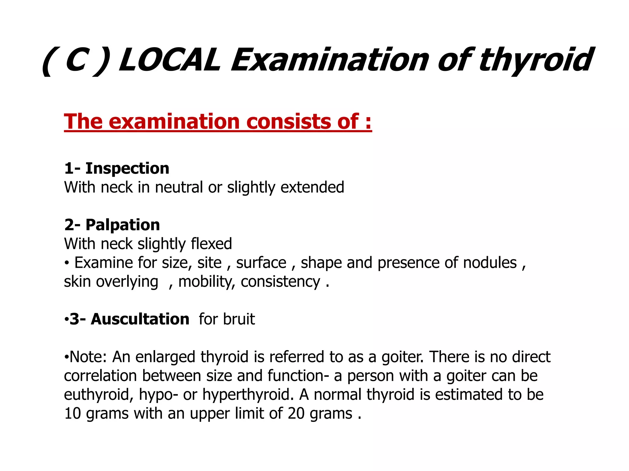 ( C ) LOCAL Examination of thyroid
The examination consists of :
1- Inspection
With neck in neutral or slightly extended
2- Palpation
With neck slightly flexed
• Examine for size, site , surface , shape and presence of nodules ,
skin overlying , mobility, consistency .
•3- Auscultation for bruit
•Note: An enlarged thyroid is referred to as a goiter. There is no direct
correlation between size and function- a person with a goiter can be
euthyroid, hypo- or hyperthyroid. A normal thyroid is estimated to be
10 grams with an upper limit of 20 grams .
 