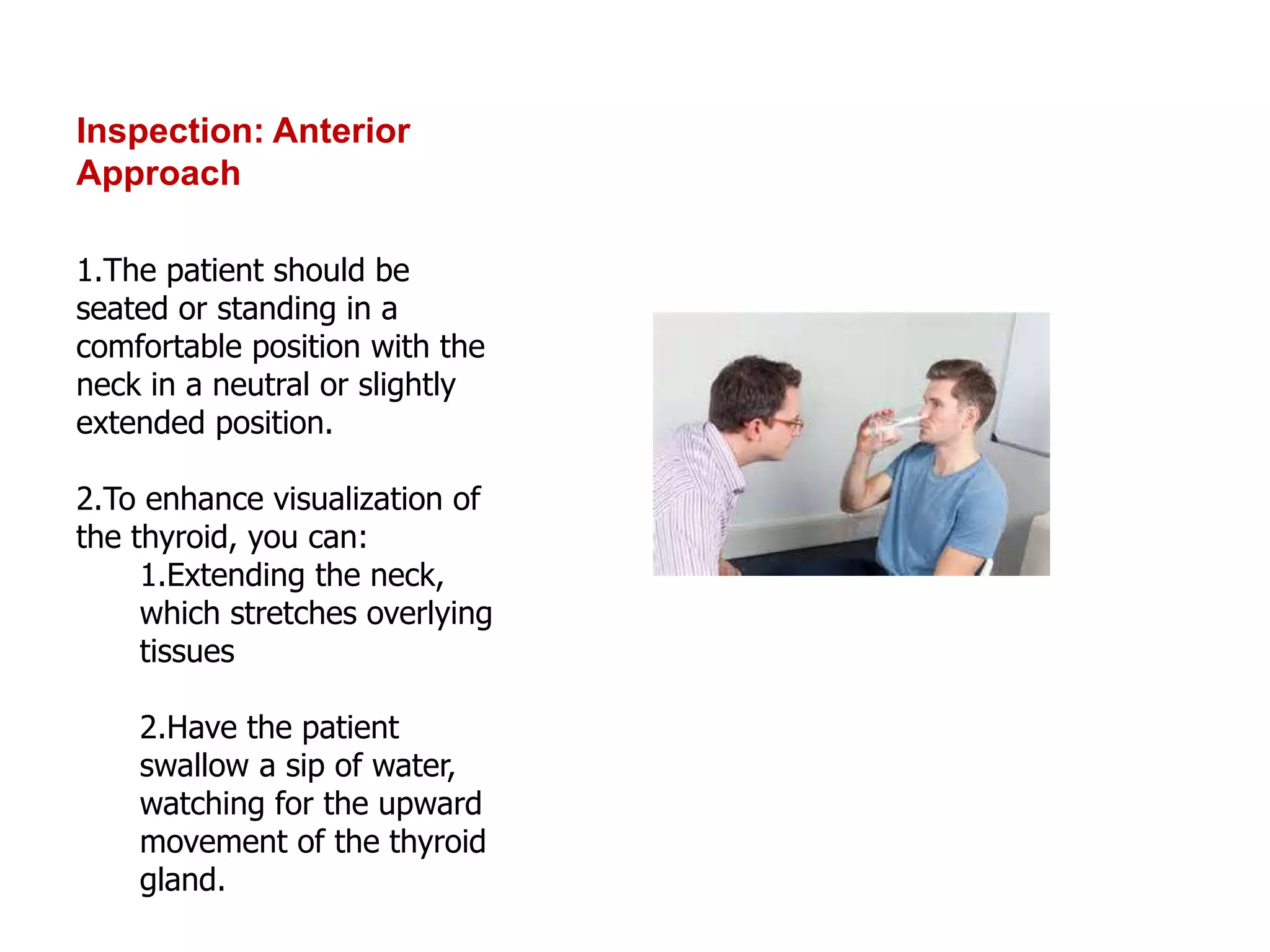 Inspection: Anterior
Approach
1.The patient should be
seated or standing in a
comfortable position with the
neck in a neutral or slightly
extended position.
2.To enhance visualization of
the thyroid, you can:
1.Extending the neck,
which stretches overlying
tissues
2.Have the patient
swallow a sip of water,
watching for the upward
movement of the thyroid
gland.
 