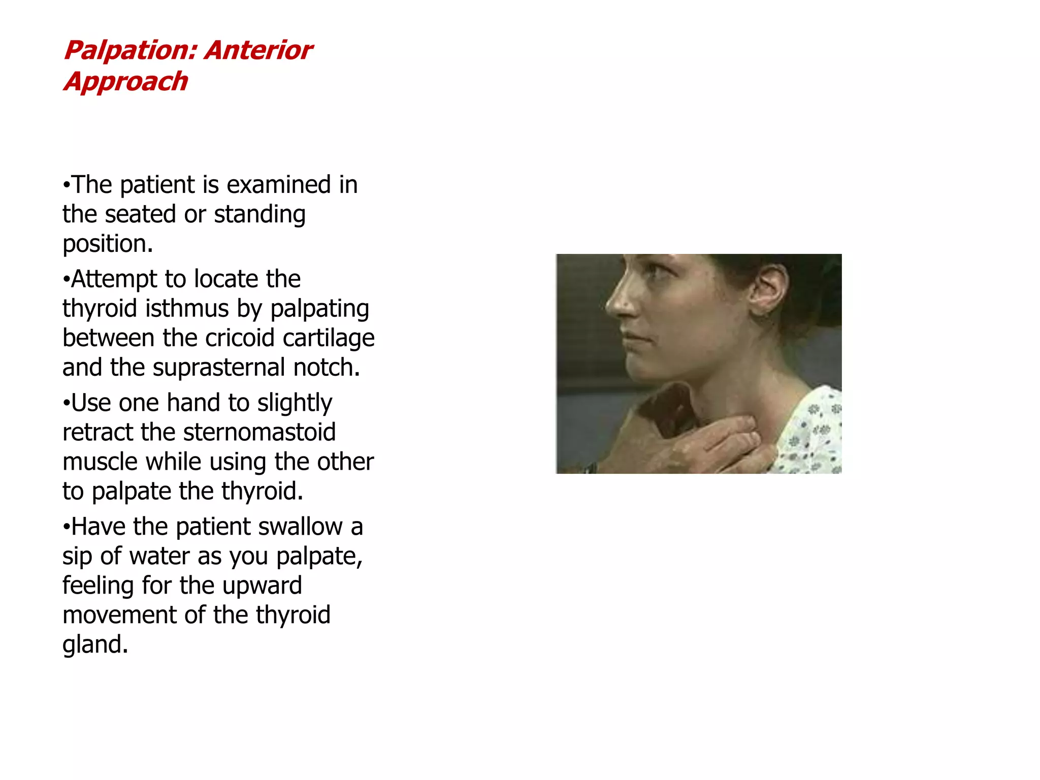 Palpation: Anterior
Approach
•The patient is examined in
the seated or standing
position.
•Attempt to locate the
thyroid isthmus by palpating
between the cricoid cartilage
and the suprasternal notch.
•Use one hand to slightly
retract the sternomastoid
muscle while using the other
to palpate the thyroid.
•Have the patient swallow a
sip of water as you palpate,
feeling for the upward
movement of the thyroid
gland.
 