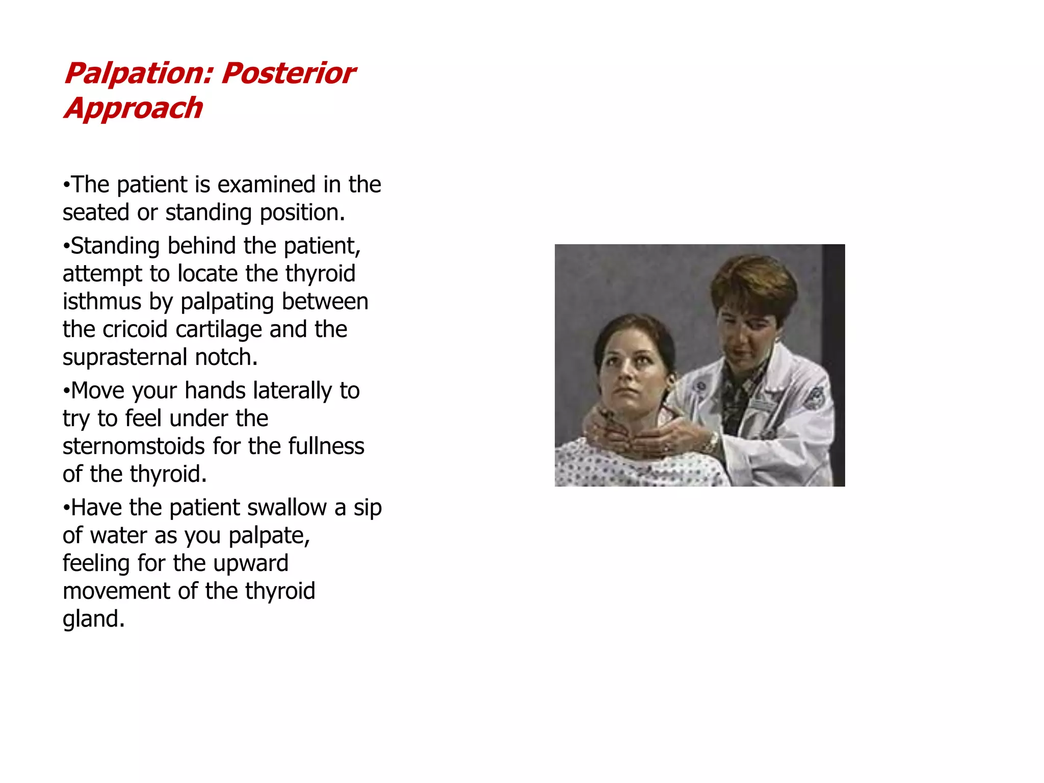 Palpation: Posterior
Approach
•The patient is examined in the
seated or standing position.
•Standing behind the patient,
attempt to locate the thyroid
isthmus by palpating between
the cricoid cartilage and the
suprasternal notch.
•Move your hands laterally to
try to feel under the
sternomstoids for the fullness
of the thyroid.
•Have the patient swallow a sip
of water as you palpate,
feeling for the upward
movement of the thyroid
gland.
 