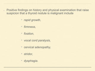 Positive findings on history and physical examination that raise
suspicion that a thyroid nodule is malignant include
• rapid growth,
• firmness,
• fixation,
• vocal cord paralysis,
• cervical adenopathy,
• stridor,
• dysphagia.
 