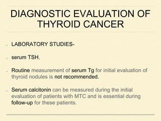 DIAGNOSTIC EVALUATION OF
THYROID CANCER
LABORATORY STUDIES-
serum TSH,
Routine measurement of serum Tg for initial evaluation of
thyroid nodules is not recommended.
Serum calcitonin can be measured during the initial
evaluation of patients with MTC and is essential during
follow-up for these patients.
 