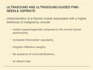 ULTRASOUND AND ULTRASOUND-GUIDED FINE-
NEEDLE ASPIRATE-
characteristics of a thyroid nodule associated with a higher
likelihood of malignancy include
• nodule hypoechogenicity compared to the normal thyroid
parenchyma,
• increased intranodular vascularity,
• irregular infiltrative margins,
• the presence of microcalcifications,
• an absent halo.
 