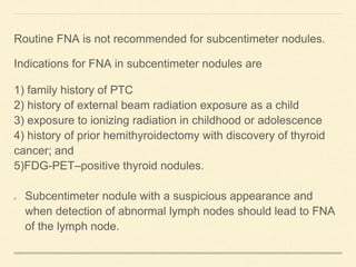 Routine FNA is not recommended for subcentimeter nodules.
Indications for FNA in subcentimeter nodules are
1) family history of PTC
2) history of external beam radiation exposure as a child
3) exposure to ionizing radiation in childhood or adolescence
4) history of prior hemithyroidectomy with discovery of thyroid
cancer; and
5)FDG-PET–positive thyroid nodules.
Subcentimeter nodule with a suspicious appearance and
when detection of abnormal lymph nodes should lead to FNA
of the lymph node.
 