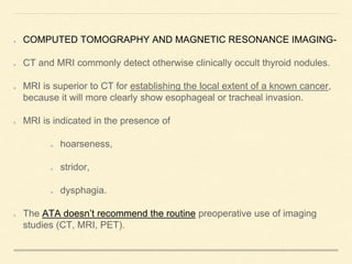 COMPUTED TOMOGRAPHY AND MAGNETIC RESONANCE IMAGING-
CT and MRI commonly detect otherwise clinically occult thyroid nodules.
MRI is superior to CT for establishing the local extent of a known cancer,
because it will more clearly show esophageal or tracheal invasion.
MRI is indicated in the presence of
hoarseness,
stridor,
dysphagia.
The ATA doesn’t recommend the routine preoperative use of imaging
studies (CT, MRI, PET).
 