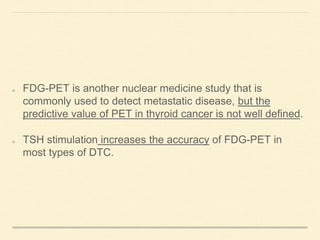 FDG-PET is another nuclear medicine study that is
commonly used to detect metastatic disease, but the
predictive value of PET in thyroid cancer is not well defined.
TSH stimulation increases the accuracy of FDG-PET in
most types of DTC.
 