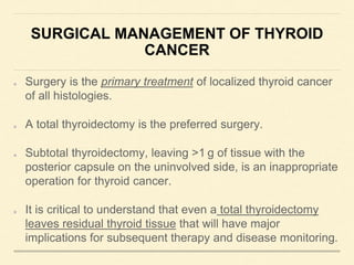 SURGICAL MANAGEMENT OF THYROID
CANCER
Surgery is the primary treatment of localized thyroid cancer
of all histologies.
A total thyroidectomy is the preferred surgery.
Subtotal thyroidectomy, leaving >1 g of tissue with the
posterior capsule on the uninvolved side, is an inappropriate
operation for thyroid cancer.
It is critical to understand that even a total thyroidectomy
leaves residual thyroid tissue that will have major
implications for subsequent therapy and disease monitoring.
 