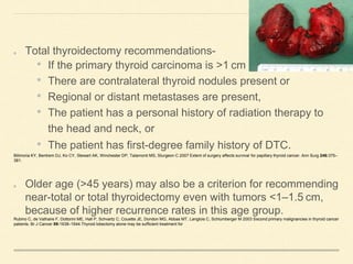 Total thyroidectomy recommendations-
• If the primary thyroid carcinoma is >1 cm
• There are contralateral thyroid nodules present or
• Regional or distant metastases are present,
• The patient has a personal history of radiation therapy to
the head and neck, or
• The patient has first-degree family history of DTC.
Bilimoria KY, Bentrem DJ, Ko CY, Stewart AK, Winchester DP, Talamonti MS, Sturgeon C 2007 Extent of surgery affects survival for papillary thyroid cancer. Ann Surg 246:375–
381.
Older age (>45 years) may also be a criterion for recommending
near-total or total thyroidectomy even with tumors <1–1.5 cm,
because of higher recurrence rates in this age group.
Rubino C, de Vathaire F, Dottorini ME, Hall P, Schvartz C, Couette JE, Dondon MG, Abbas MT, Langlois C, Schlumberger M 2003 Second primary malignancies in thyroid cancer
patients. Br J Cancer 89:1638–1644.Thyroid lobectomy alone may be sufficient treatment for
 