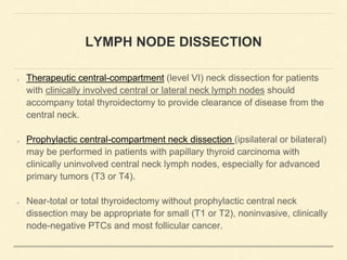 LYMPH NODE DISSECTION
Therapeutic central-compartment (level VI) neck dissection for patients
with clinically involved central or lateral neck lymph nodes should
accompany total thyroidectomy to provide clearance of disease from the
central neck.
Prophylactic central-compartment neck dissection (ipsilateral or bilateral)
may be performed in patients with papillary thyroid carcinoma with
clinically uninvolved central neck lymph nodes, especially for advanced
primary tumors (T3 or T4).
Near-total or total thyroidectomy without prophylactic central neck
dissection may be appropriate for small (T1 or T2), noninvasive, clinically
node-negative PTCs and most follicular cancer.
 