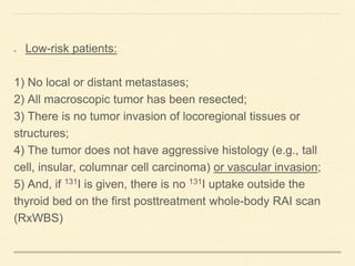 Low-risk patients:
1) No local or distant metastases;
2) All macroscopic tumor has been resected;
3) There is no tumor invasion of locoregional tissues or
structures;
4) The tumor does not have aggressive histology (e.g., tall
cell, insular, columnar cell carcinoma) or vascular invasion;
5) And, if 131I is given, there is no 131I uptake outside the
thyroid bed on the first posttreatment whole-body RAI scan
(RxWBS)
 