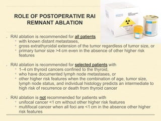 ROLE OF POSTOPERATIVE RAI
REMNANT ABLATION
RAI ablation is recommended for all patients
• with known distant metastases,
• gross extrathyroidal extension of the tumor regardless of tumor size, or
• primary tumor size >4 cm even in the absence of other higher risk
features
RAI ablation is recommended for selected patients with
• 1–4 cm thyroid cancers confined to the thyroid,
• who have documented lymph node metastases, or
• other higher risk features when the combination of age, tumor size,
lymph node status, and individual histology predicts an intermediate to
high risk of recurrence or death from thyroid cancer
RAI ablation is not recommended for patients with
• unifocal cancer <1 cm without other higher risk features
• multifocal cancer when all foci are <1 cm in the absence other higher
risk features
 