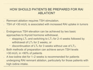 HOW SHOULD PATIENTS BE PREPARED FOR RAI
ABLATION?
Remnant ablation requires TSH stimulation.
TSH of >30 mU/L is associated with increased RAI uptake in tumors
,
Endogenous TSH elevation can be achieved by two basic
approaches to thyroid hormone withdrawal,
• stopping LT4 and switching to LT3 for 2–4 weeks followed by
withdrawal of LT3 for 2 weeks, or
• discontinuation of LT4 for 3 weeks without use of LT3.
Both methods of preparation can achieve serum TSH levels
>30 mU/L in >90% of patients
A low-iodine diet for 1–2 weeks is recommended for patients
undergoing RAI remnant ablation, particularly for those patients with
high iodine intake.
 