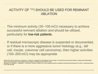 ACTIVITY OF 131I SHOULD BE USED FOR REMNANT
ABLATION
The minimum activity (30–100 mCi) necessary to achieve
successful remnant ablation and should be utilized,
particularly for low-risk patients.
If residual microscopic disease is suspected or documented,
or if there is a more aggressive tumor histology (e.g., tall
cell, insular, columnar cell carcinoma), then higher activities
(100–200 mCi) may be appropriate
Rosario PW, Reis JS, Barroso AL, Rezende LL, Padrao EL, Fagundes TA 2004 Efficacy of low and high 131I doses for thyroid remnant ablation in patients with differentiated
thyroid carcinoma based on post-operative cervical uptake. Nucl Med Commun 25:1077–1081
Maenpaa HO, Heikkonen J, Vaalavirta L, Tenhunen M, Joensuu H 2008 Low vs. high radioiodine activity to ablate the thyroid after thyroidectomy for cancer: a randomized study.
PLoS ONE 3:e1885.
 
