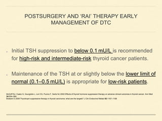 POSTSURGERY AND ‘RAI’ THERAPY EARLY
MANAGEMENT OF DTC
Initial TSH suppression to below 0.1 mU/L is recommended
for high-risk and intermediate-risk thyroid cancer patients.
Maintenance of the TSH at or slightly below the lower limit of
normal (0.1–0.5 mU/L) is appropriate for low-risk patients.
McGriff NJ, Csako G, Gourgiotis L, Lori CG, Pucino F, Sarlis NJ 2002 Effects of thyroid hormone suppression therapy on adverse clinical outcomes in thyroid cancer. Ann Med
34:554–564.
Brabant G 2008 Thyrotropin suppressive therapy in thyroid carcinoma: what are the targets? J Clin Endocrinol Metab 93:1167–1169
 