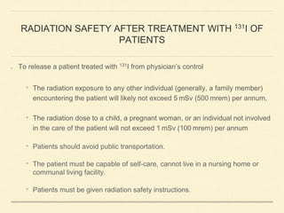 RADIATION SAFETY AFTER TREATMENT WITH 131I OF
PATIENTS
To release a patient treated with 131I from physician’s control
• The radiation exposure to any other individual (generally, a family member)
encountering the patient will likely not exceed 5 mSv (500 mrem) per annum,
• The radiation dose to a child, a pregnant woman, or an individual not involved
in the care of the patient will not exceed 1 mSv (100 mrem) per annum
• Patients should avoid public transportation.
• The patient must be capable of self-care, cannot live in a nursing home or
communal living facility.
• Patients must be given radiation safety instructions.
 