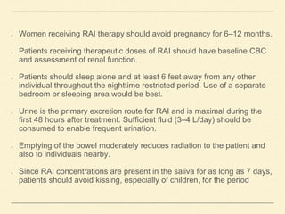 Women receiving RAI therapy should avoid pregnancy for 6–12 months.
Patients receiving therapeutic doses of RAI should have baseline CBC
and assessment of renal function.
Patients should sleep alone and at least 6 feet away from any other
individual throughout the nighttime restricted period. Use of a separate
bedroom or sleeping area would be best.
Urine is the primary excretion route for RAI and is maximal during the
first 48 hours after treatment. Sufficient fluid (3–4 L/day) should be
consumed to enable frequent urination.
Emptying of the bowel moderately reduces radiation to the patient and
also to individuals nearby.
Since RAI concentrations are present in the saliva for as long as 7 days,
patients should avoid kissing, especially of children, for the period
 