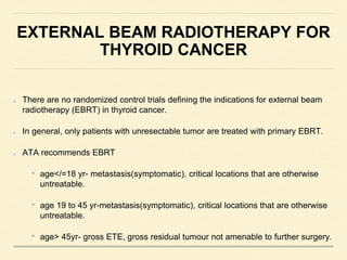 EXTERNAL BEAM RADIOTHERAPY FOR
THYROID CANCER
There are no randomized control trials defining the indications for external beam
radiotherapy (EBRT) in thyroid cancer.
In general, only patients with unresectable tumor are treated with primary EBRT.
ATA recommends EBRT
• age</=18 yr- metastasis(symptomatic), critical locations that are otherwise
untreatable.
• age 19 to 45 yr-metastasis(symptomatic), critical locations that are otherwise
untreatable.
• age> 45yr- gross ETE, gross residual tumour not amenable to further surgery.
 