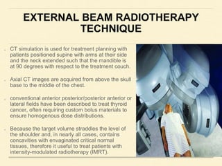 EXTERNAL BEAM RADIOTHERAPY
TECHNIQUE
CT simulation is used for treatment planning with
patients positioned supine with arms at their side
and the neck extended such that the mandible is
at 90 degrees with respect to the treatment couch.
Axial CT images are acquired from above the skull
base to the middle of the chest.
conventional anterior posterior/posterior anterior or
lateral fields have been described to treat thyroid
cancer, often requiring custom bolus materials to
ensure homogenous dose distributions.
Because the target volume straddles the level of
the shoulder and, in nearly all cases, contains
concavities with envaginated critical normal
tissues, therefore it useful to treat patients with
intensity-modulated radiotherapy (IMRT).
 