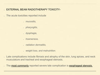 EXTERNAL BEAM RADIOTHERAPY TOXICITY-
The acute toxicities reported include
mucositis,
pharyngitis,
dysphagia,
hoarseness,
radiation dermatitis,
weight loss, and malnutrition.
Late complications include fibrosis and atrophy of the skin, lung apices, and neck
musculature and tracheal and esophageal stenosis.
The most commonly reported severe late complication is esophageal stenosis.
 