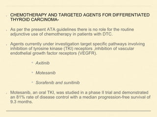 CHEMOTHERAPY AND TARGETED AGENTS FOR DIFFERENTIATED
THYROID CARCINOMA-
As per the present ATA guidelines there is no role for the routine
adjunctive use of chemotherapy in patients with DTC.
Agents currently under investigation target specific pathways involving
inhibition of tyrosine kinase (TKI) receptors ,inhibition of vascular
endothelial growth factor receptors (VEGFR).
• Axitinib
• Motesanib
• Sorafenib and sunitinib
Motesanib, an oral TKI, was studied in a phase II trial and demonstrated
an 81% rate of disease control with a median progression-free survival of
9.3 months.
 