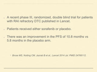 A recent phase III, randomized, double blind trial for patients
with RAI refractory DTC published in Lancet.
Patients received either sorafenib or placebo.
There was an improvement in the PFS of 10.8 months vs
5.8 months in the placebo arm.
• Brose MS, Nutting CM, Jazrab B et al., Lancet 2014 Jul. PMID 24768112.
 