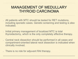 MANAGEMENT OF MEDULLARY
THYROID CARCINOMA
All patients with MTC should be tested for RET mutations,
including sporadic cases. Genetic screening and testing is also
indicated.
Initial primary management of localized MTC is total
thyroidectomy, which is the only completely effective therapy.
Central neck dissection should be performed in all cases and
compartment-oriented lateral neck dissection is indicated when
clinically involved.
There is no role for adjuvant RAI therapy.
 