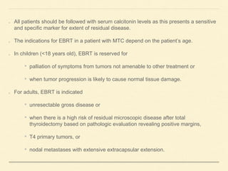 All patients should be followed with serum calcitonin levels as this presents a sensitive
and specific marker for extent of residual disease.
The indications for EBRT in a patient with MTC depend on the patient’s age.
In children (<18 years old), EBRT is reserved for
• palliation of symptoms from tumors not amenable to other treatment or
• when tumor progression is likely to cause normal tissue damage.
For adults, EBRT is indicated
• unresectable gross disease or
• when there is a high risk of residual microscopic disease after total
thyroidectomy based on pathologic evaluation revealing positive margins,
• T4 primary tumors, or
• nodal metastases with extensive extracapsular extension.
 