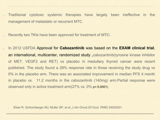 Traditional cytotoxic systemic therapies have largely been ineffective in the
management of metastatic or recurrent MTC.
Recently two TKIs have been approved for treatment of MTC:
In 2012 USFDA Approval for Cabozantinib was based on the EXAM clinical trial,
an international, multicenter, randomized study ,cabozantinib(tyrosine kinase inhibitor
of MET, VEGF2 and RET) vs placebo in medullary thyroid cancer were recent
published. The study found a 28% response rate in those receiving the study drug vs
0% in the placebo arm. There was an associated improvement in median PFS 4 month
in placebo vs. 11.2 months in the cabozantinib (140mg) arm.Partial response were
observed only in active treatment arm(27% vs. 0% p< 0.0001)
Elisei R, Schlumberger MJ, Muller SP, et al.,J clin Oncol.2013oct. PMID 24002501.
 
